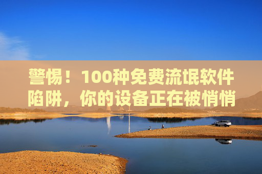 警惕！100种免费流氓软件陷阱，你的设备正在被悄悄绑架