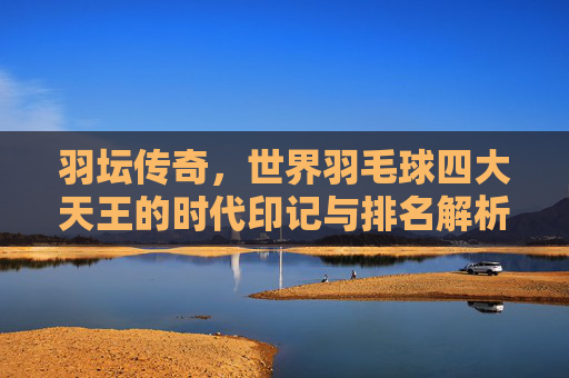 羽坛传奇,世界羽毛球四大天王的时代印记与排名解析 羽坛传奇,世界羽毛球四大天王的时代印记与排名解析