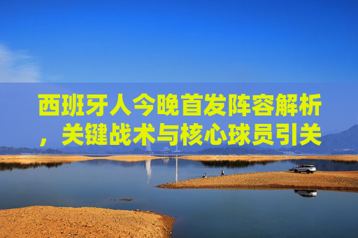 西班牙人今晚首发阵容解析，关键战术与核心球员引关注