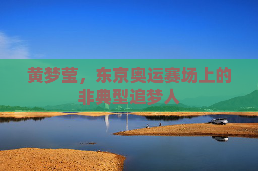 黄梦莹,东京奥运赛场上的非典型追梦人 黄梦莹,东京奥运赛场上的非典型追梦人