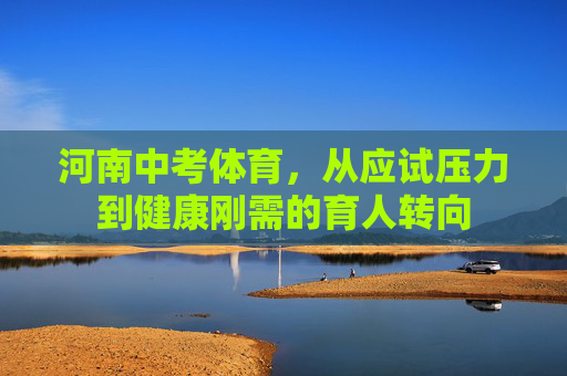 河南中考体育,从应试压力到健康刚需的育人转向 河南中考体育,从应试压力到健康刚需的育人转向