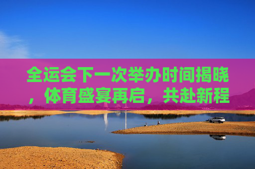 全运会下一次举办时间揭晓,体育盛宴再启,共赴新程 全运会下一次举办时间揭晓,体育盛宴再启,共赴新程