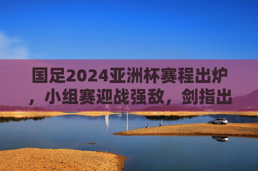 国足2024亚洲杯赛程出炉,小组赛迎战强敌,剑指出线目标 国足2024亚洲杯赛程出炉,小组赛迎战强敌,剑指出线目标