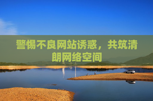警惕不良网站诱惑,共筑清朗网络空间 警惕不良网站诱惑,共筑清朗网络空间