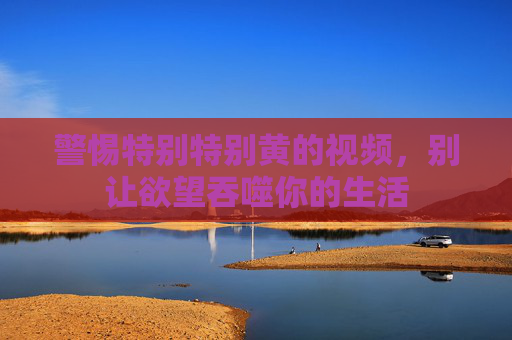 警惕特别特别黄的视频,别让欲望吞噬你的生活 警惕特别特别黄的视频,别让欲望吞噬你的生活
