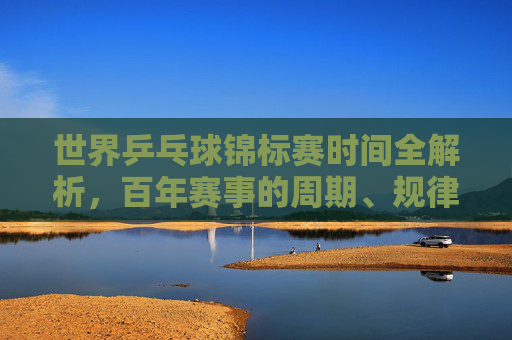 世界乒乓球锦标赛时间全解析,百年赛事的周期、规律与未来展望 世界乒乓球锦标赛时间全解析,百年赛事的周期、规律与未来展望