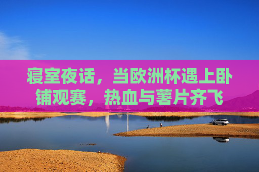 寝室夜话,当欧洲杯遇上卧铺观赛,热血与薯片齐飞 寝室夜话,当欧洲杯遇上卧铺观赛,热血与薯片齐飞