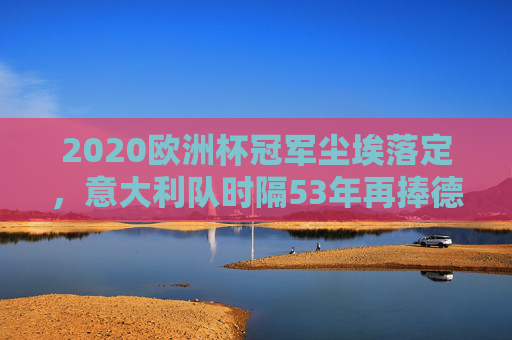 2020欧洲杯冠军尘埃落定，意大利队时隔53年再捧德劳内杯