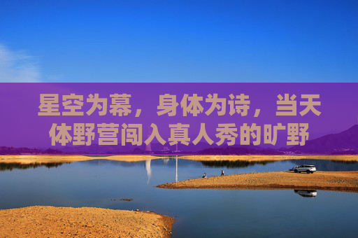 星空为幕,身体为诗,当天体野营闯入真人秀的旷野 星空为幕,身体为诗,当天体野营闯入真人秀的旷野