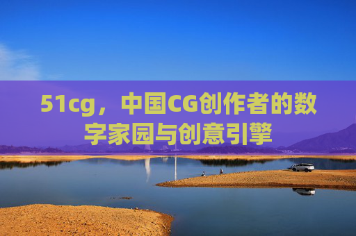 51cg,中国CG创作者的数字家园与创意引擎 51cg,中国CG创作者的数字家园与创意引擎