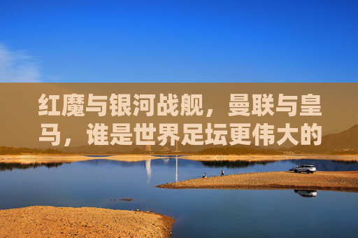 红魔与银河战舰,曼联与皇马,谁是世界足坛更伟大的传奇? 红魔与银河战舰,曼联与皇马,谁是世界足坛更伟大的传奇?