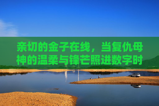 亲切的金子在线,当复仇母神的温柔与锋芒照进数字时代 亲切的金子在线,当复仇母神的温柔与锋芒照进数字时代