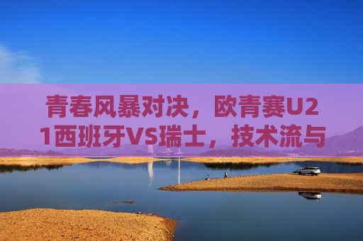 青春风暴对决,欧青赛U21西班牙VS瑞士,技术流与铁血军的谁主沉浮? 青春风暴对决,欧青赛U21西班牙VS瑞士,技术流与铁血军的谁主沉浮?