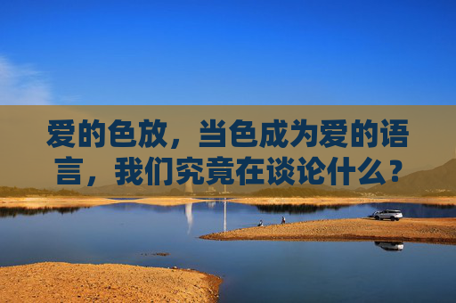 爱的色放,当色成为爱的语言,我们究竟在谈论什么? 爱的色放,当色成为爱的语言,我们究竟在谈论什么?