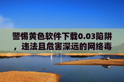 警惕黄色软件下载0.03陷阱,违法且危害深远的网络毒瘤 警惕黄色软件下载0.03陷阱,违法且危害深远的网络毒瘤