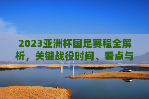 2023亚洲杯国足赛程全解析，关键战役时间、看点与出线前景