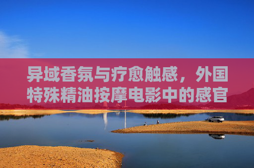 异域香氛与疗愈触感,外国特殊精油按摩电影中的感官之旅 异域香氛与疗愈触感,外国特殊精油按摩电影中的感官之旅
