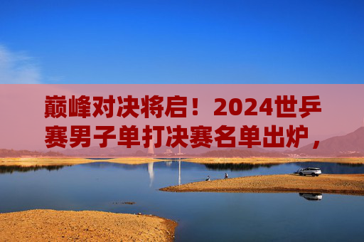 巅峰对决将启！2024世乒赛男子单打决赛名单出炉，国乒双星领衔争冠