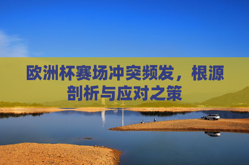欧洲杯赛场冲突频发,根源剖析与应对之策 欧洲杯赛场冲突频发,根源剖析与应对之策