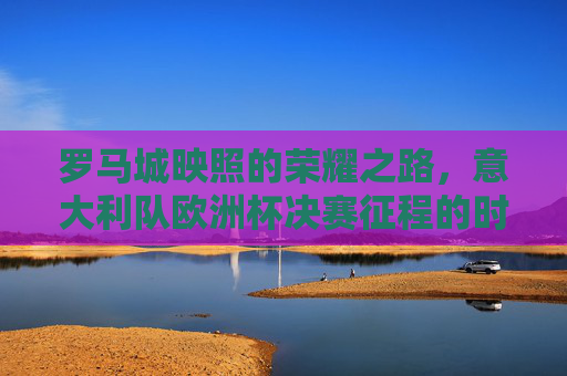 罗马城映照的荣耀之路，意大利队欧洲杯决赛征程的时间印记
