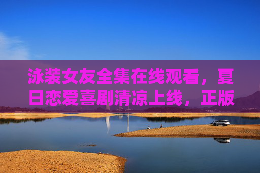 泳装女友全集在线观看，夏日恋爱喜剧清凉上线，正版观看指南