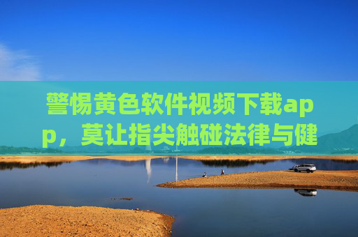 警惕黄色软件视频下载app,莫让指尖触碰法律与健康的红线 警惕黄色软件视频下载app,莫让指尖触碰法律与健康的红线