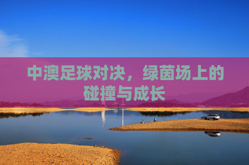 中澳足球对决,绿茵场上的碰撞与成长 中澳足球对决,绿茵场上的碰撞与成长