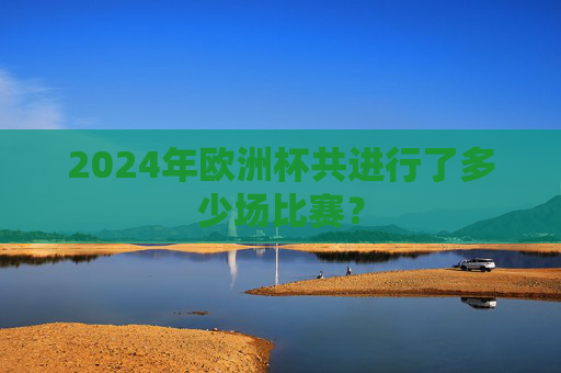 2024年欧洲杯共进行了多少场比赛? 2024年欧洲杯共进行了多少场比赛?