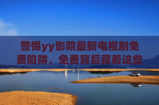 警惕yy影院最新电视剧免费陷阱,免费背后藏着这些风险 警惕yy影院最新电视剧免费陷阱,免费背后藏着这些风险