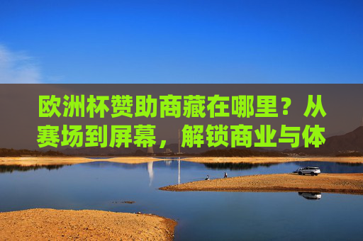 欧洲杯赞助商藏在哪里?从赛场到屏幕,解锁商业与体育的融合密码 欧洲杯赞助商藏在哪里?从赛场到屏幕,解锁商业与体育的融合密码