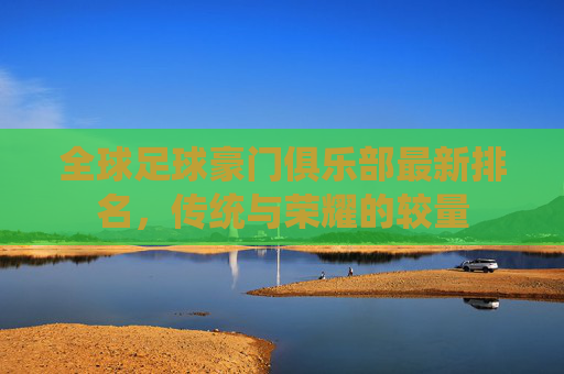 全球足球豪门俱乐部最新排名,传统与荣耀的较量 全球足球豪门俱乐部最新排名,传统与荣耀的较量