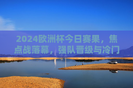 2024欧洲杯今日赛果,焦点战落幕,强队晋级与冷门交织,淘汰赛格局初显 2024欧洲杯今日赛果,焦点战落幕,强队晋级与冷门交织,淘汰赛格局初显