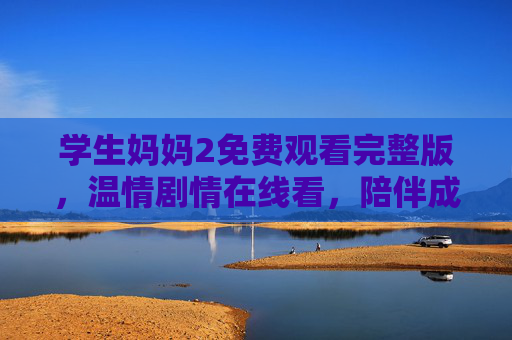 学生妈妈2免费观看完整版，温情剧情在线看，陪伴成长不等待