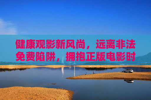 健康观影新风尚,远离非法免费陷阱,拥抱正版电影时光 健康观影新风尚,远离非法免费陷阱,拥抱正版电影时光