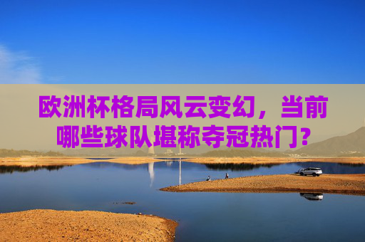 欧洲杯格局风云变幻，当前哪些球队堪称夺冠热门？