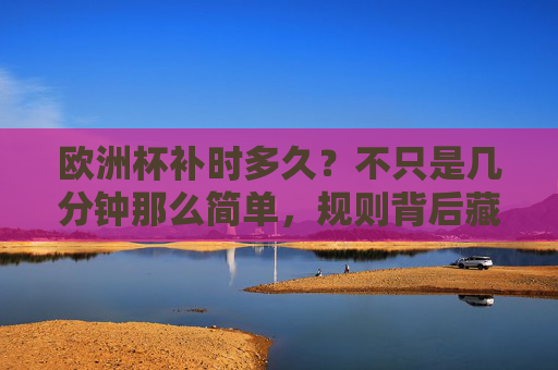 欧洲杯补时多久?不只是几分钟那么简单,规则背后藏着这些门道 欧洲杯补时多久?不只是几分钟那么简单,规则背后藏着这些门道