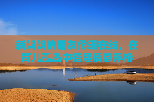新妈妈的朋友伦理在线,在育儿孤岛中搭建情感浮桥 新妈妈的朋友伦理在线,在育儿孤岛中搭建情感浮桥