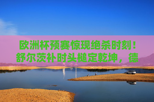 欧洲杯预赛惊现绝杀时刻!舒尔茨补时头槌定乾坤,德国队1-0险胜晋级 欧洲杯预赛惊现绝杀时刻!舒尔茨补时头槌定乾坤,德国队1-0险胜晋级