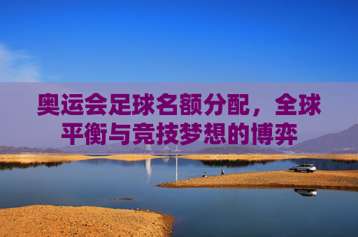 奥运会足球名额分配,全球平衡与竞技梦想的博弈 奥运会足球名额分配,全球平衡与竞技梦想的博弈