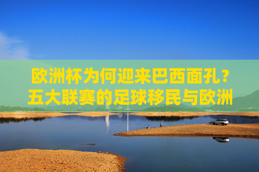 欧洲杯为何迎来巴西面孔?五大联赛的足球移民与欧洲足坛的人才磁场 欧洲杯为何迎来巴西面孔?五大联赛的足球移民与欧洲足坛的人才磁场