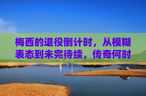梅西的退役倒计时,从模糊表态到未完待续,传奇何时落幕? 梅西的退役倒计时,从模糊表态到未完待续,传奇何时落幕?