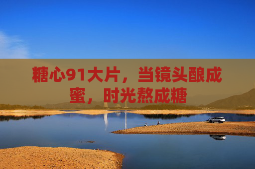 糖心91大片,当镜头酿成蜜,时光熬成糖 糖心91大片,当镜头酿成蜜,时光熬成糖