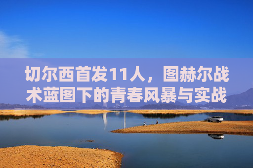 切尔西首发11人,图赫尔战术蓝图下的青春风暴与实战考验 切尔西首发11人,图赫尔战术蓝图下的青春风暴与实战考验