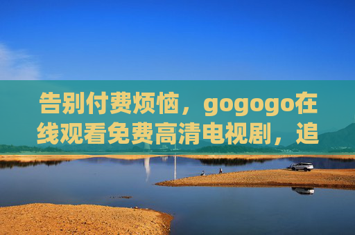 告别付费烦恼，gogogo在线观看免费高清电视剧，追剧党必备！