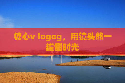 糖心v logog,用镜头熬一罐甜时光 糖心v logog,用镜头熬一罐甜时光