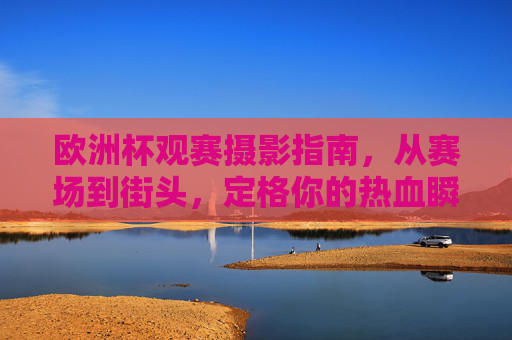 欧洲杯观赛摄影指南,从赛场到街头,定格你的热血瞬间 欧洲杯观赛摄影指南,从赛场到街头,定格你的热血瞬间