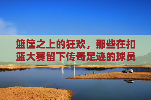 篮筐之上的狂欢,那些在扣篮大赛留下传奇足迹的球员 篮筐之上的狂欢,那些在扣篮大赛留下传奇足迹的球员
