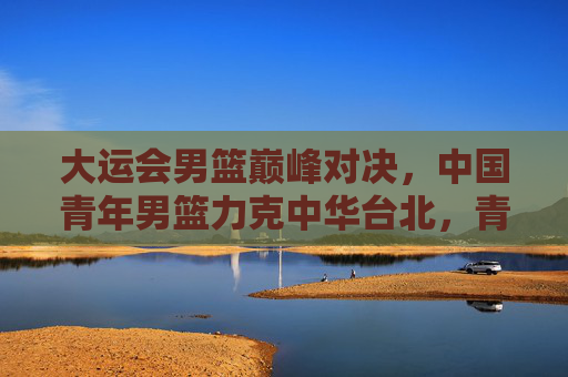 大运会男篮巅峰对决，中国青年男篮力克中华台北，青春热血诠释体育精神