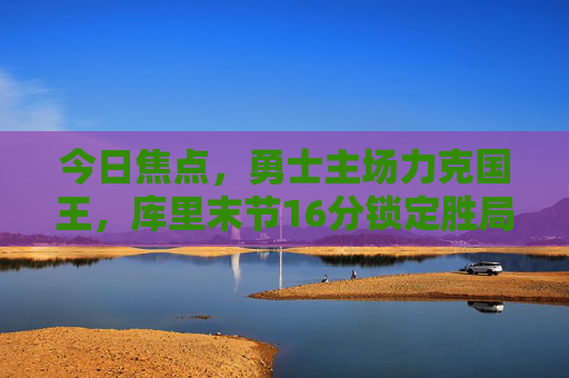 今日焦点,勇士主场力克国王,库里末节16分锁定胜局,西部季后赛席位争夺再起波澜 今日焦点,勇士主场力克国王,库里末节16分锁定胜局,西部季后赛席位争夺再起波澜