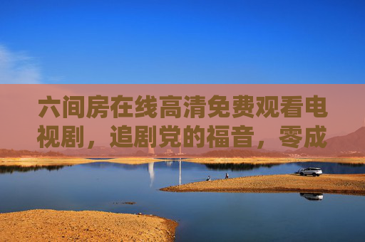 六间房在线高清免费观看电视剧，追剧党的福音，零成本畅享精彩剧集